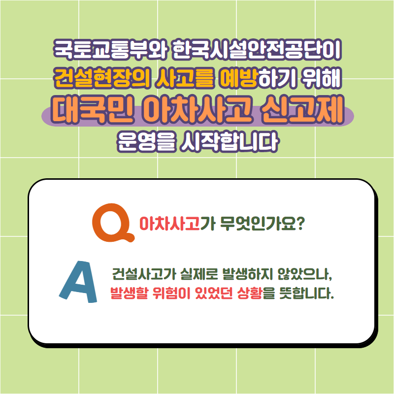 국토교통부와 한국시설안전공단이 건설현장의 사고를 예방하기 위해 대국민 아차사고 신고제 운영을 시작합니다 | Q. 아차사고가 무엇인가요? A. 건설사고가 실제로 발생하지 않았으나, 발생할 위험이 있었던 상황을 뜻합니다.