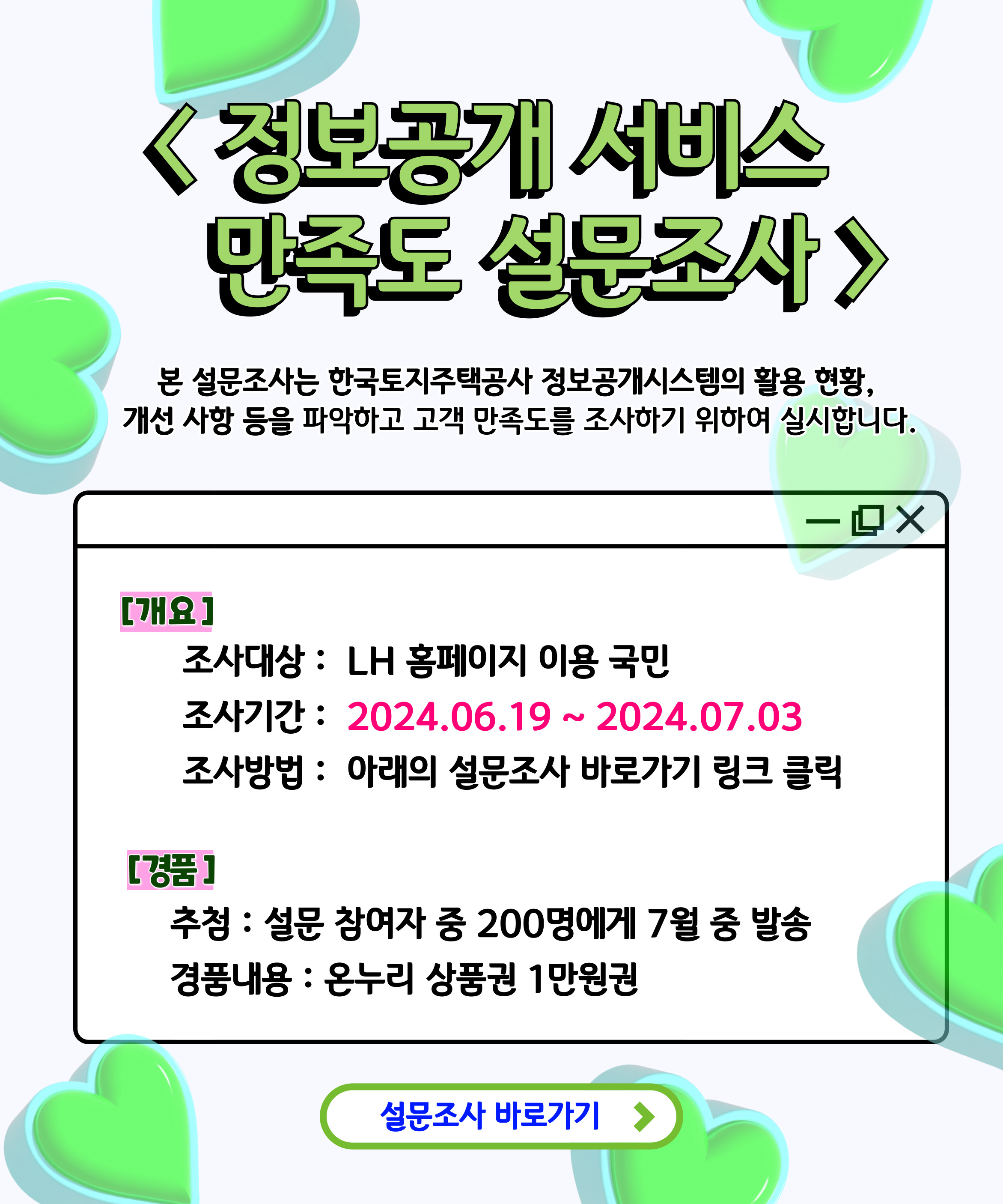 정보공개 서비스 만족도 설문조사
본 설문조사는 한국토지주택공사 정보공개시스템의 활용 현황, 개선 사항 등을 파악하고
고객 만족도를 조사하기 위하여 실시합니다.
[개요]
조사대상 : LH 홈페이지 이용 국민
조사기간 : 2024. 06. 19 ~ 2024. 07. 03
조사방법 : 아래의 설문조사 바로가기 링크 클릭
[경품]
추첨 : 설문 참여자 중 200명에게 7월 중 발송
경품내용 : 온누리 상품권 1만원권

설문조사 바로가기  /> 