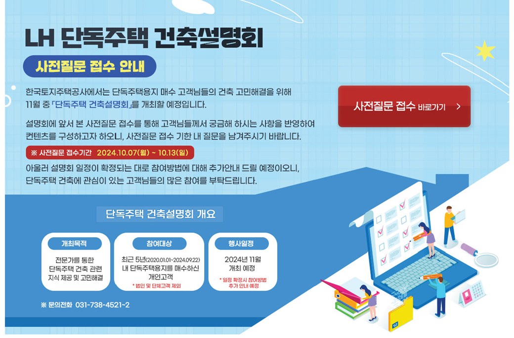 LH 단독주택 건축설명회 사전질문 접수 안내
한국토지주택공사에서는 단독주택용지 매수 고객님들의 건축고민해결을 위해 11월 중 「단독주택 건축설명회」를 개최할 예정입니다.
설명회에 앞서 본 사전질문 접수를 통해 고객님들께서 궁금해 하시는 사항을 반영하여 컨텐츠를 구성하고자 하오니,
사전질문 접수 기한 내 질문을 남겨주시기 바랍니다.
※ 사전질문 접수기간 2024.10.07(월)~10.13(일)
아울러 설명회 일정이 확정되는 대로 참여방법에 대해 추가안내 드릴 예정이오니, 단독주택 건축에 관심이 있는
고객님들의 많은 참여를 부탁드립니다.
단독주택 건축설명회 개요
개최목적 - 전문가를 통한 단독주택 건축 관련 지식 제공 및 고민해결
참여대상 - 최근 5년(2020.01.01~2024.09.22) 내 단독주택용지를 매수하신 개인고객
*법인 및 단체고객 제외
행사일정 - 2024년 11월 개최 예정 *일정 확정 시 참여방법 추가 안내 예정
※ 문의전화 031-738-4521~2
사전질문 접수 바로가기 