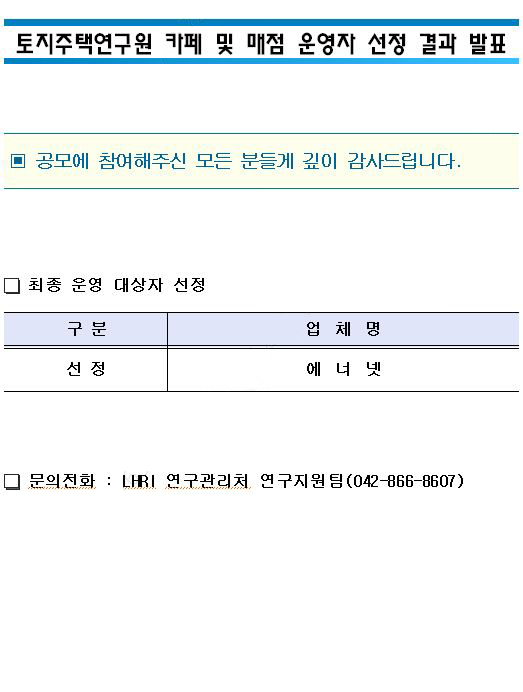토지주택연구원 카페 및 매점 운영자 선정 결과 발표
공모에 참여해주신 모든 분들게 깊이 감사드립니다.
최종 운영 대상자 선정
구분/업체명 
선정-에너넷
문의전화:LHRI 연구관리처 연구지원팀(042-866-8607)