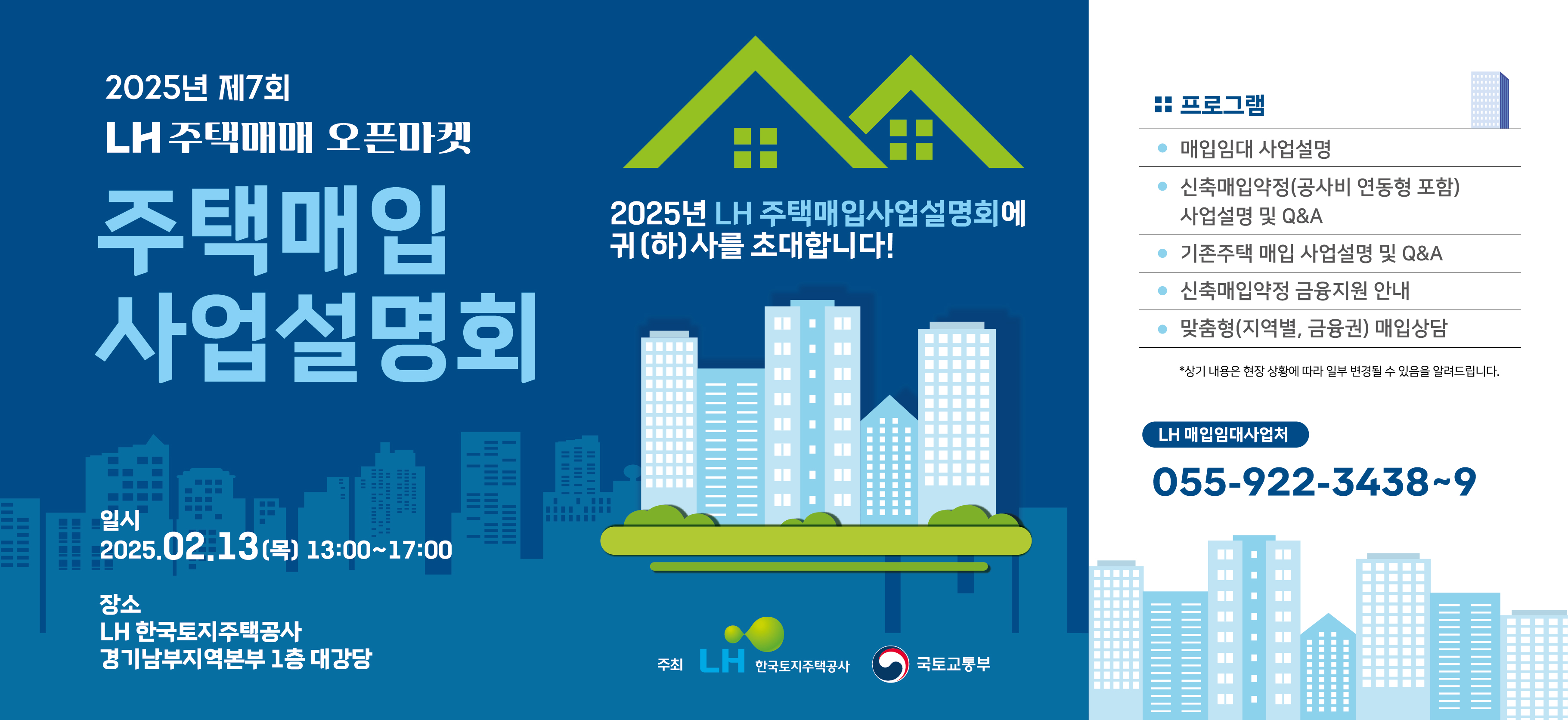 2025년 제7회 LH 주택매매 오픈마켓
주택매입 사업설명회
일시 2025.02.13(목) 13:00~17:00
장소
LH한국토지주택공사 경기남부지역본부 1층 대강당
2025년 LH주택매입사업설명회에 귀(하)사를 초대합니다!

프로그램
매입임대 사업설명, 신축매입약정(공사비 연동형 포함) 사업설명 및 Q&A,
 기존주택 매입 사업설명 및 Q&A, 신축매입약정 금융지원 안내,
맞춤형(지역별, 금융권) 매입상담
*상기 내용은 현장 상황에 따라 일부 변경될 수 있음을 알려드립니다.
LH 매입임대사업처
055-922-3438~9
주최 LH한국토지주택공사 국토교통부