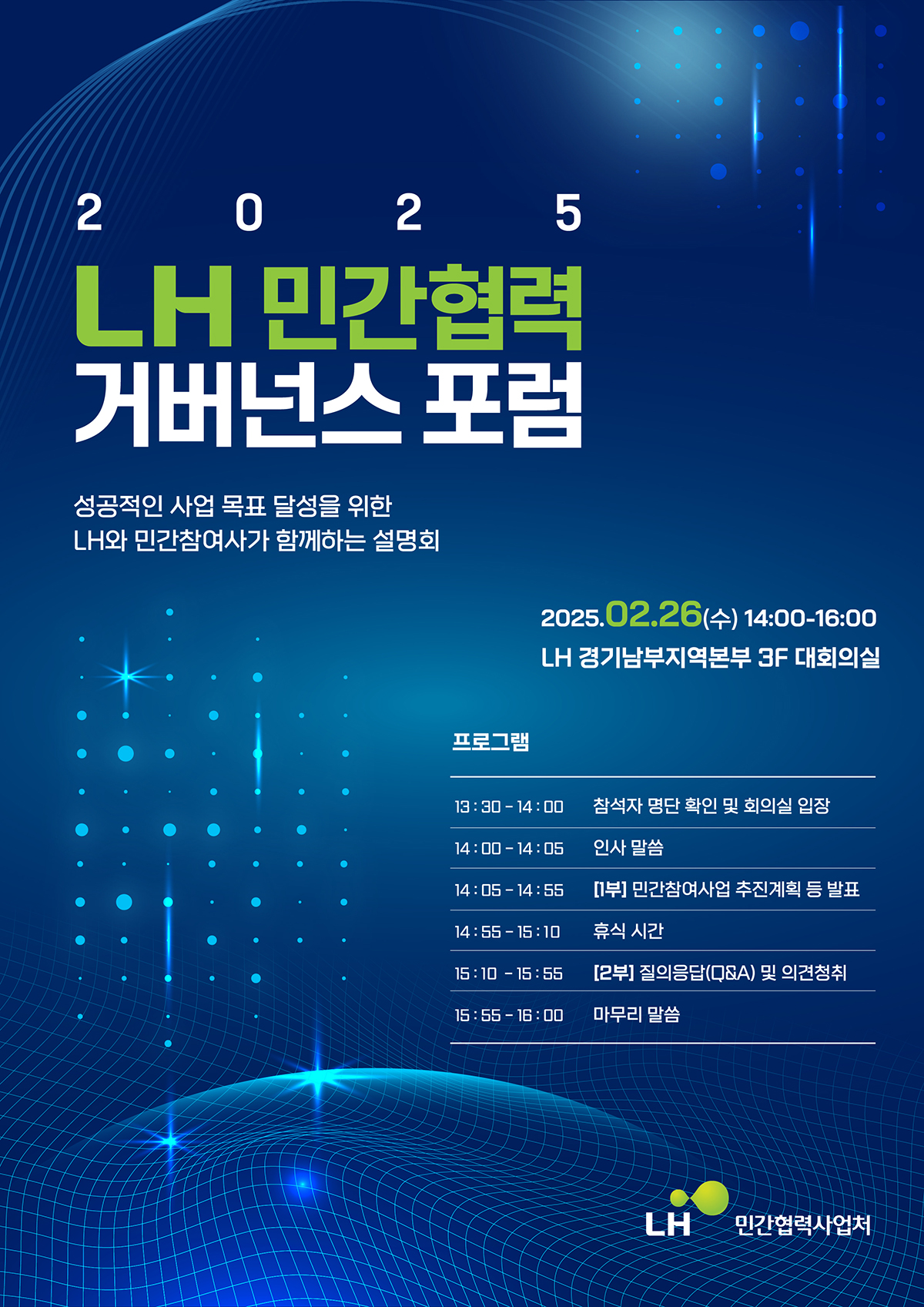 2025 LH 민간협력 거버넌스 포럼
성공적인 사업 목표 달성을 위한 LH와 민간참여사가 함께하는 설명회
2025.02.26(수) 14:00-16:00
LH 경기남부지역본부 3F 대회의실
프로그램
13:30-14:00 참석자 명단 확인 및 회의실 입장
14:00-14:05 인사 말씀
14:05-14:55 [1부] 민간참여사업 추진계획 등 발표
14:55-15:10 휴식 시간
15:10-15:55 
[2부] 질의응답(Q&A) 및 의견청취
15:55-16:00 마무리 말씀
LH 민간협력사업처