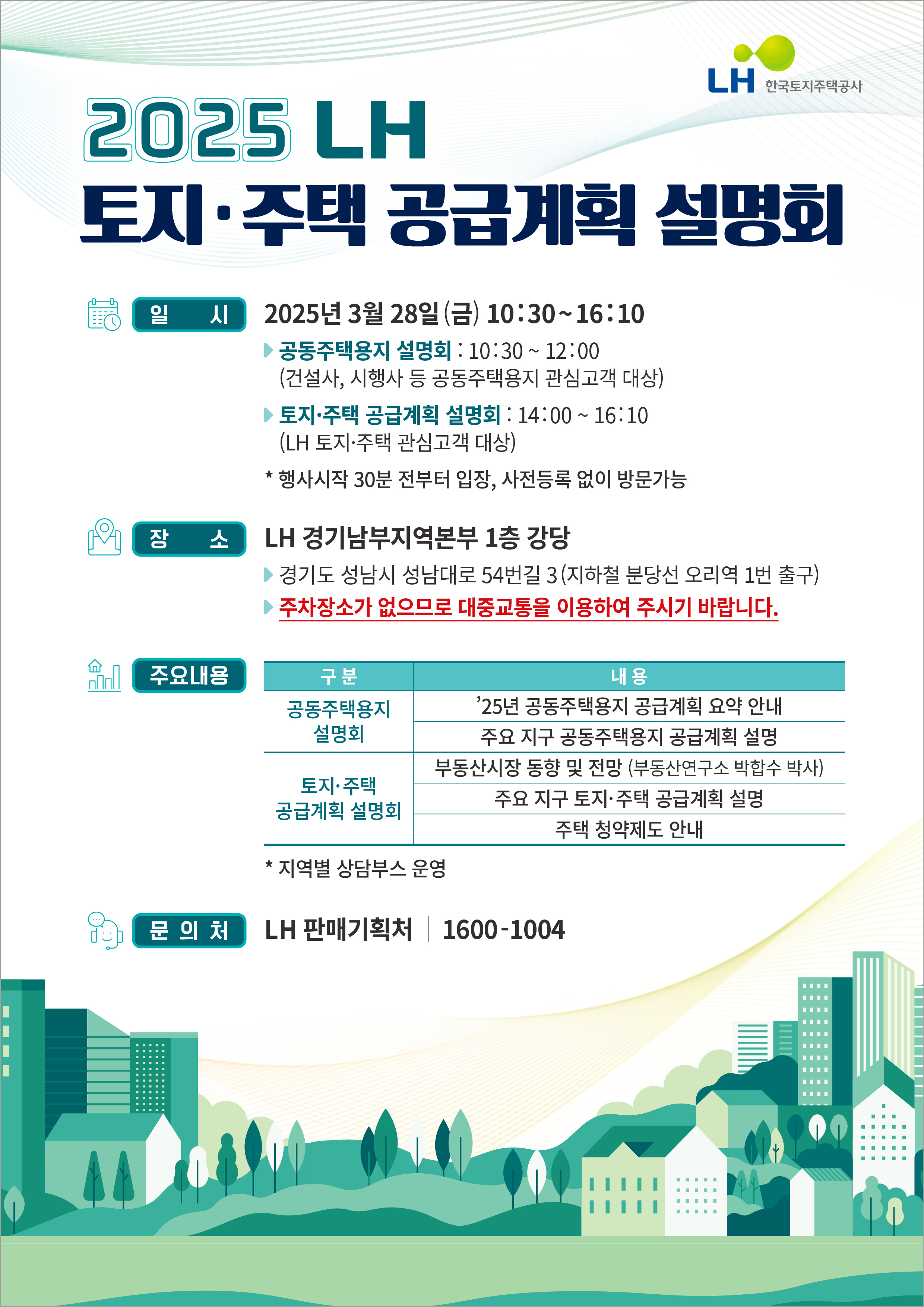 2025 LH 토지ㆍ주택 공급계획 설명회
LH 한국토지주택공사 CI
일시:2025년 3월 28일 (금) 10:30~16:10
공동주택용지 설명회 : 10:30~12:00
(건설사, 시행사 등 공동주택용지 관심고객 대상)
토지ㆍ주택 공급계획 설명회 : 14:00~16:10
(LH 토지ㆍ주택 관심고객 대상)
*행사시작 30분 전부터 입장, 사전등록 없이 방문가능
장소:LH 경기남부지역본부 1층 강당
경기도 성남시 성남대로 54번길 3(지하철 분당선 오리역 1번 출구)
주차장소가 없으므로 대중교통을 이용하여 주시기 바랍니다.
주요내용(구분/내용순 나열)
공동주택용지 설명회:`25년 공동주택용지 공급계획 요약 안내, 주요 지구 공동주택용지 공급계획 설명
토지ㆍ주택 공급계획 설명회:부동산시장 동향 및 전망 (부동산연구소 박합수 박사), 주요 지구 토지ㆍ주택 공급계획 설명, 주택 청약제도 안내
*지역별 상담부스 운영
문의처 LH 판매기획처 1600-1004