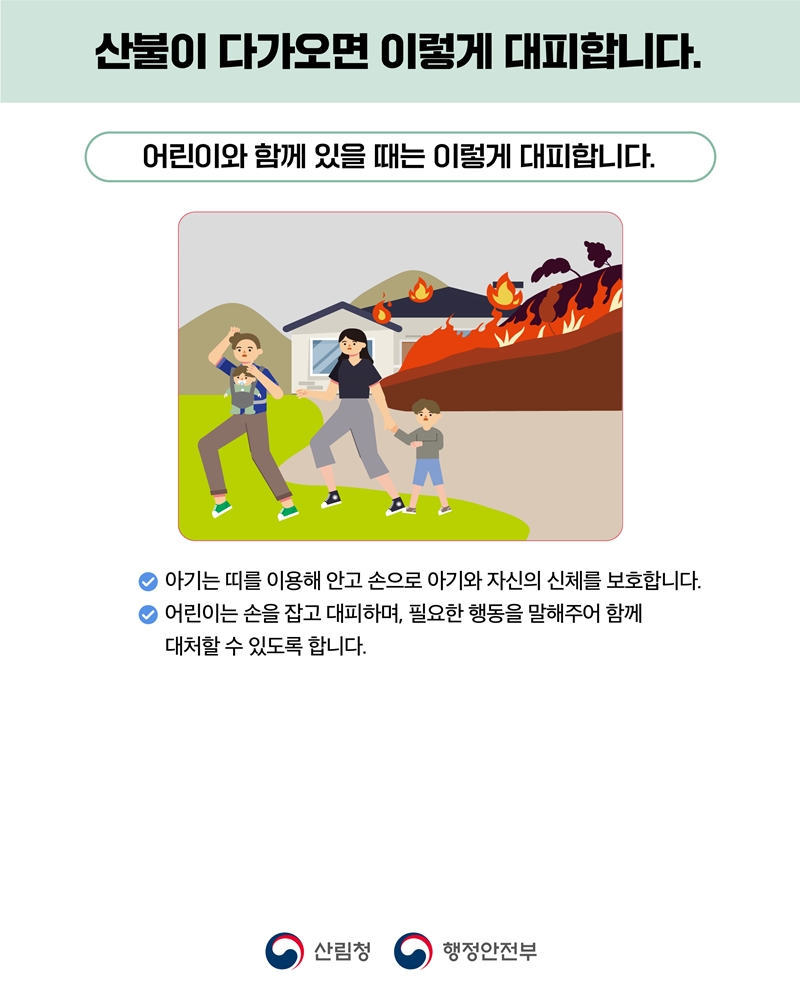 산불이 다가오면 이렇게 대피합니다.
어린이와 함께 있을 때는 이렇게 대피합니다.
-아기는 띠를 이용해 안고 손으로 아기와 자신의 신체를 보호합니다.
- 어린이는 손을 잡고 대피하며, 필요한 행동을 말해주어 함께 대처할 수 있도록 합니다.
산림청CI, 행정안전부CI