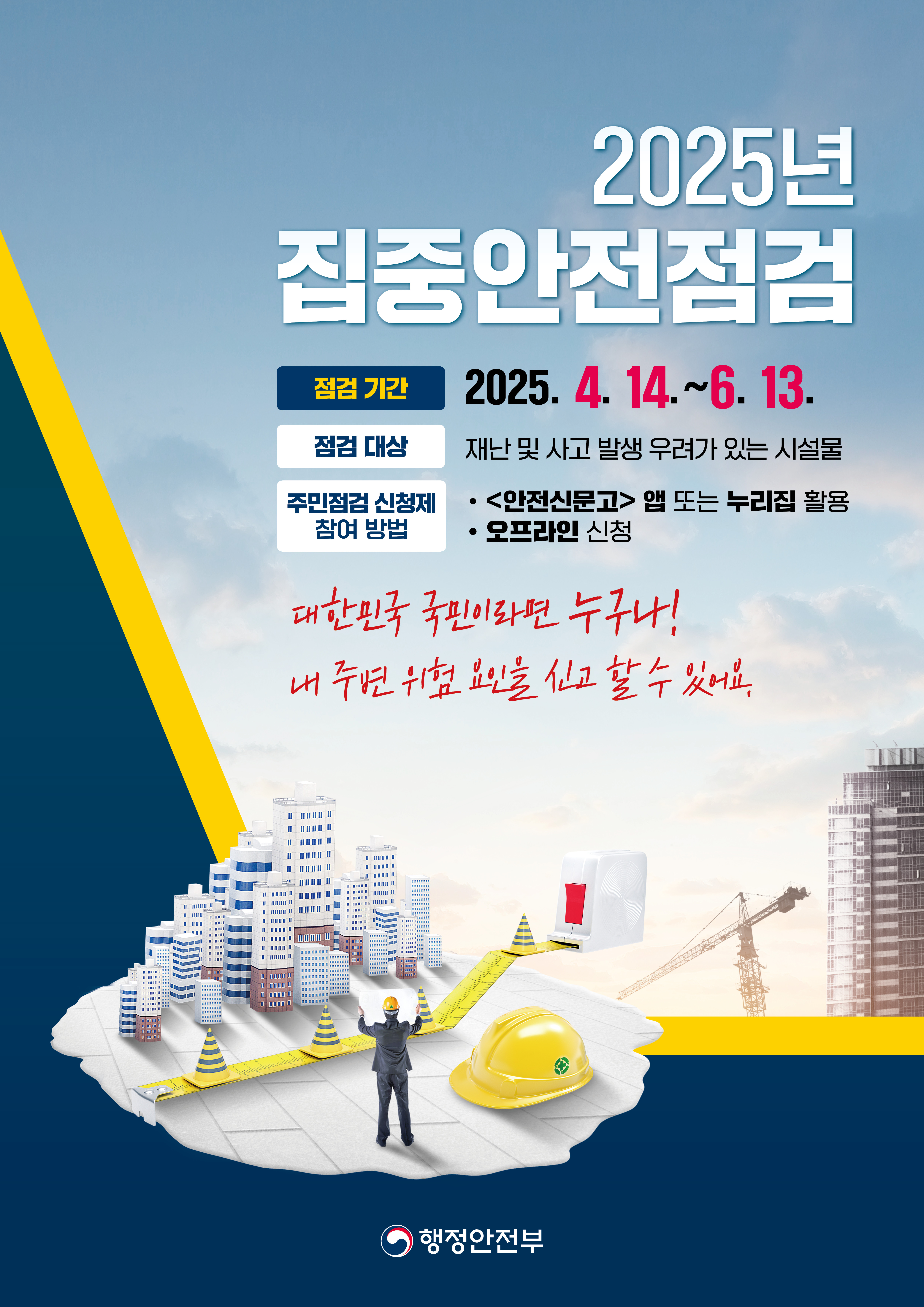 
2025년 집중안전점검 점검기간 : 2025.4.14 ~ 6.13 
점검대상 : 재난 및 사고 발생 우려가 있는 시설물 주민점검 신청제 
참여방법 : <안전신문고> 앱 또는 누리집 활용, 오프라인 신청 

대한민국 국민이라면 누구나! 내 주변 위험 요인을 신고 할 수 있어요. 

행정안전부CI