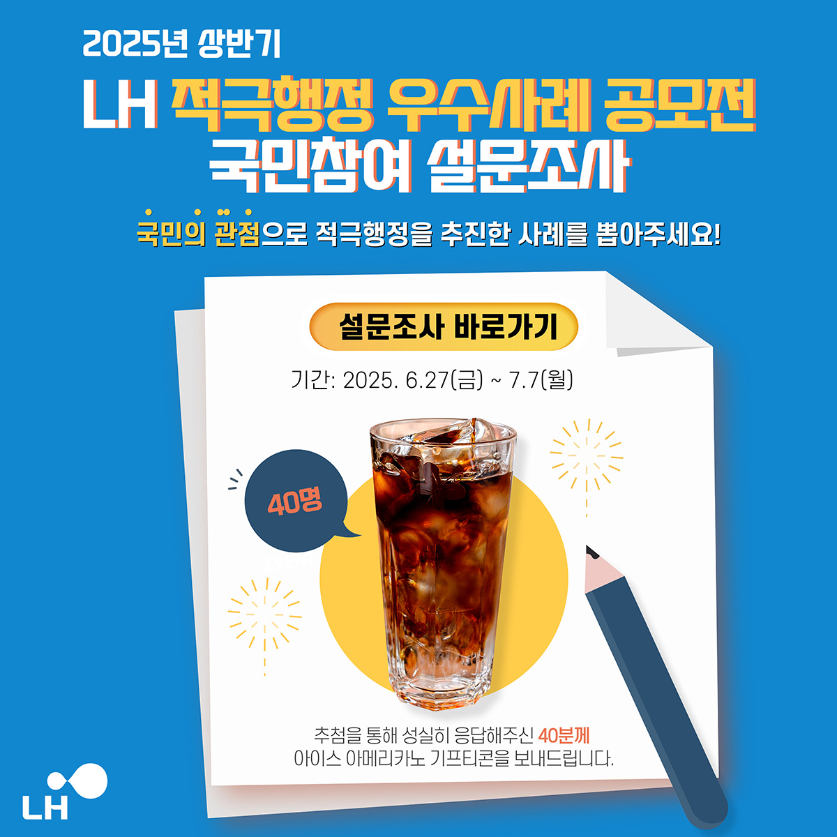 2025년 상반기 LH 적극행정 우수사례 공모전 국민참여 설문조사 국민의 관점으로 적극행정을 추진한 사례를 뽑아주세요! 설문조사 바로가기 기간:2025.6.27(금)~7.7(월) 40명 추첨을 통해 성실히 응답해주신 40분께 아이스 아메리카노 기프티콘을 보내드립니다.