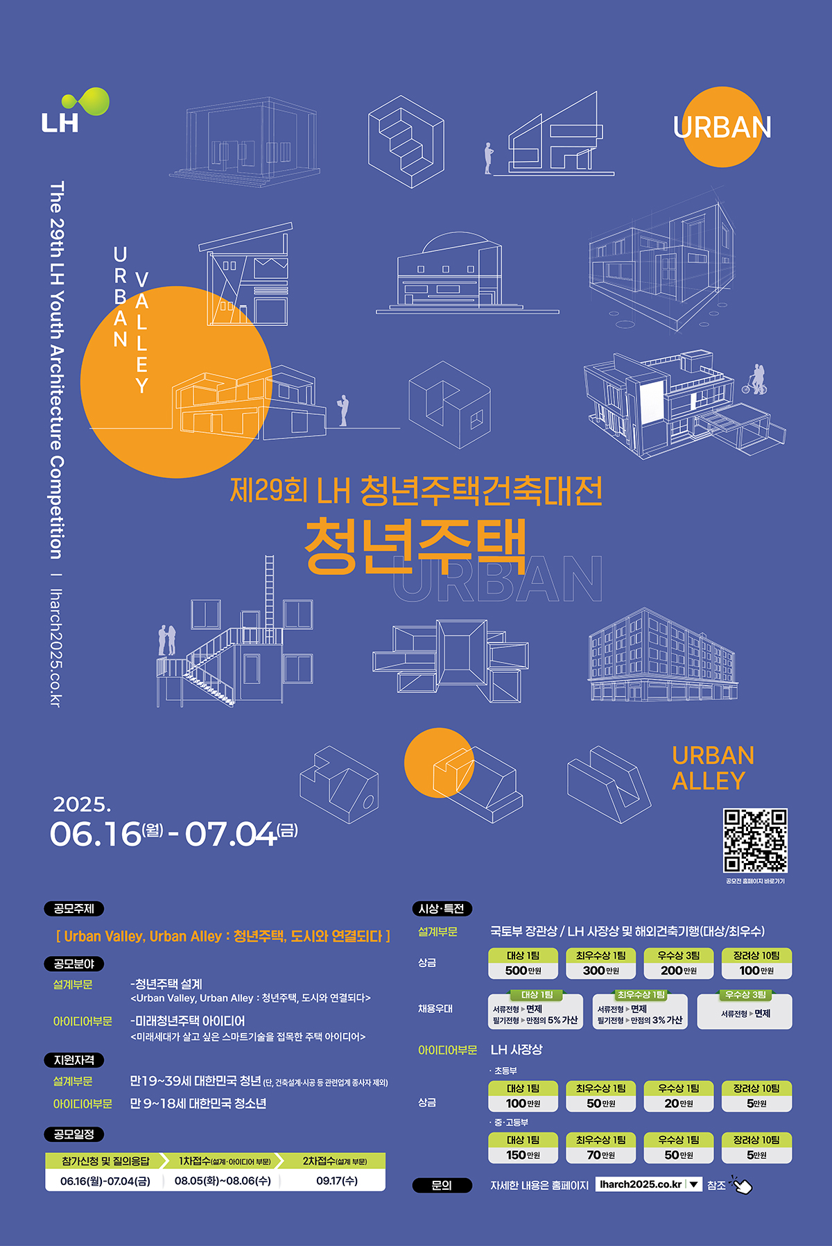 The 29th LH Youth Architecture Competition | lharch2025.co.kr 
URBAN VALLEY
제29회 LH 청년주택건축대전 청년주택 2025.06.16(월)-07.04(금)
공모주제 [Urban Vally, Urban Alley : 청년주택, 도시와 연결되다] 공모분야 설계부문 -청년주택 설계 <Urban Vally, Urban Alley : 청년주택, 도시와 연결되다> 아이디어부문 -미래청년주택 아이디어 <미래세대가 살고 싶은 스마트기술을 접목한 주택 아이디어> 지원자격 설계부문 만19~39세 대한민국 청년(단,건축설계 시공 등 관련업계 종사자 제외) 아이디어부문 만 9~18세 대한민국 청소년
공모일정 참가신청 및 질의응답 06.16(월)-07.04(금) 1차접수(설계.아이디어 부문) 08.05(화)~08.06(수) 2차접수(설계부문) 09.17(수)
시상.특전 설계부문 국토부 장관상/LH 사장상 및 해외건축기행(대상/최우수) 상금 대상 1팀 500만원 최우수상 1팀 300만원 우수상 3팀 200만원 장려상 10팀 100만원  채용우대 대상1팀 서류전형 면제 필기전형 만점의 5% 가산 최우수상 1팀 서류전형 면제 필기전형 만점의 3%가산 우수상 3팀 서류전형 면제  아이디어부문 LH사장상  초등부  대상1팀 100만원 최우수상 1팀 50만원 우수상1팀 20만원 장려상 10팀 5만원  중.고등부 대상1팀 150만원 최우수상 1팀 70만원 우수상1팀 50만원 장려상 10팀 5만원  문의 자세한 내용은 홈페이지 lharch2025.co.kr 참조