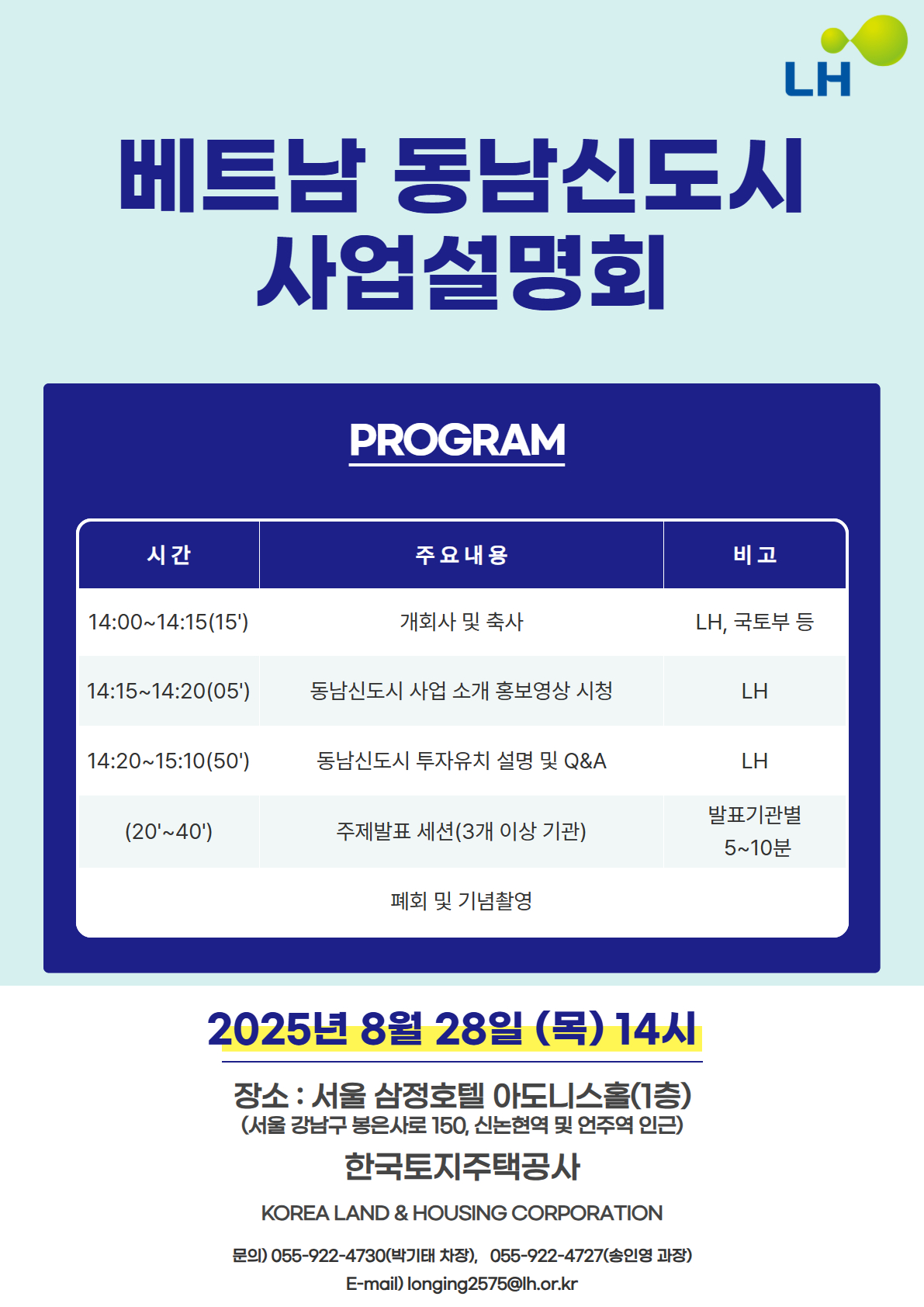 베트남 동남신도시 사업설명회
PROGRAM

시간 주요내용 비고
14:00~14:15(15') 개회사 및 축사 LH, 국토부 등
14:15~14:20(05') 동남신도시 사업소개 홍보영상 시청 LH
14:20~15:10(50') 동남신도시 투자유치 설명 및 Q&A LH
(20'~40') 주제발표 세션(3개 이상 기관) 발표기관별 5~10분
폐회 및 기념촬영

2025년 8월 28일 (목) 14시
장소 : 서울 삼정호텔 아도니스홀(1층)
한국토지주택공사
KOREA LAND & HOUSING CORPORATION
문의) 055-922-4730(박기태 차장), 055-922-4727(송인영 과장)