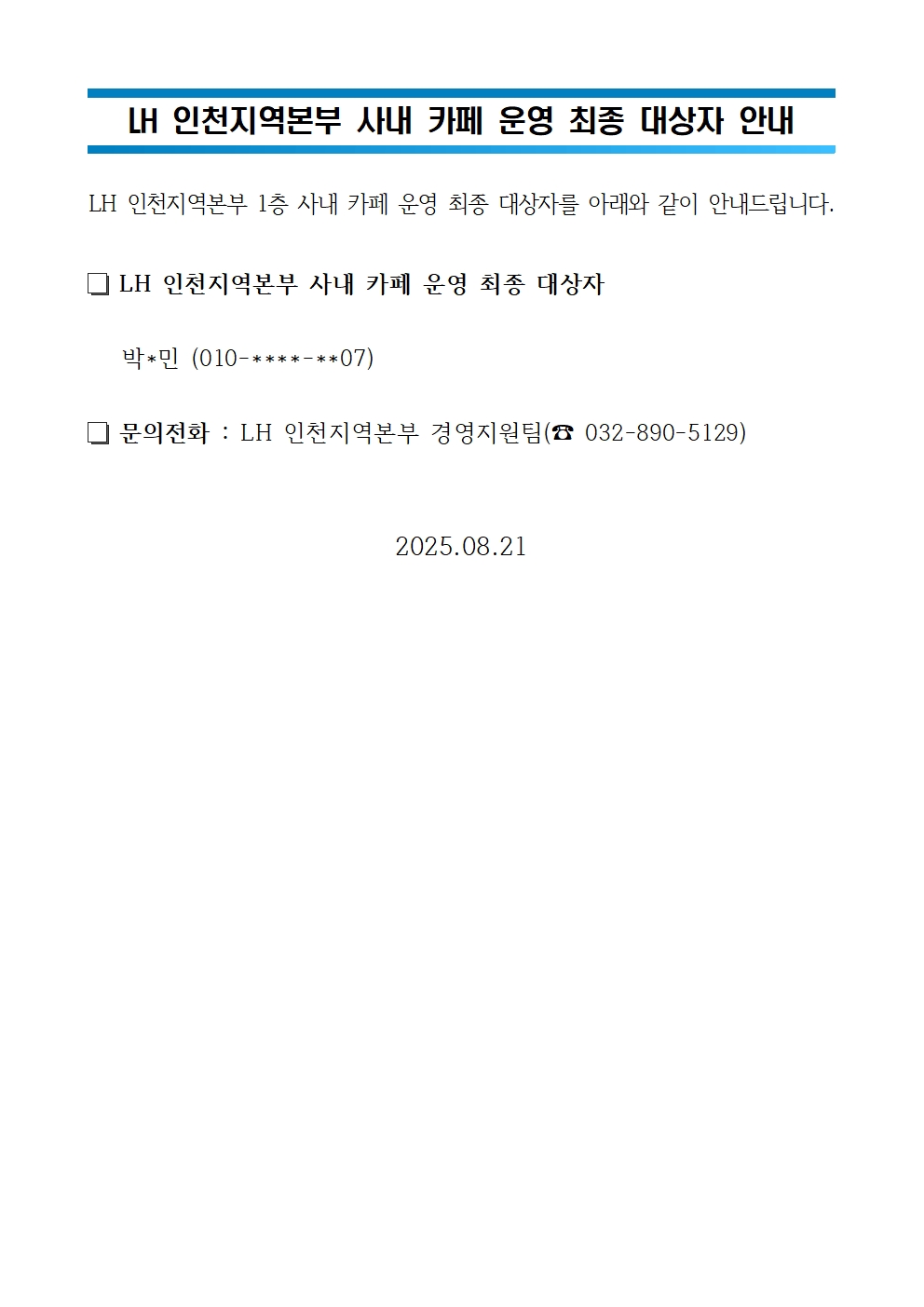 LH 인천지역본부 사내 카페 운영 최종 대상자 안내
LH 인천지역본부 1층 카페 운영자 면접심사 대상자를 아래와 같이 공고합니다.
LH 인천지역본부 사내 카페 운영 최종 대상자
박*민(010-****-**07)
문의전화: LH 인천지역본부 경영지원팀(032-890-5129)
2025.08.21