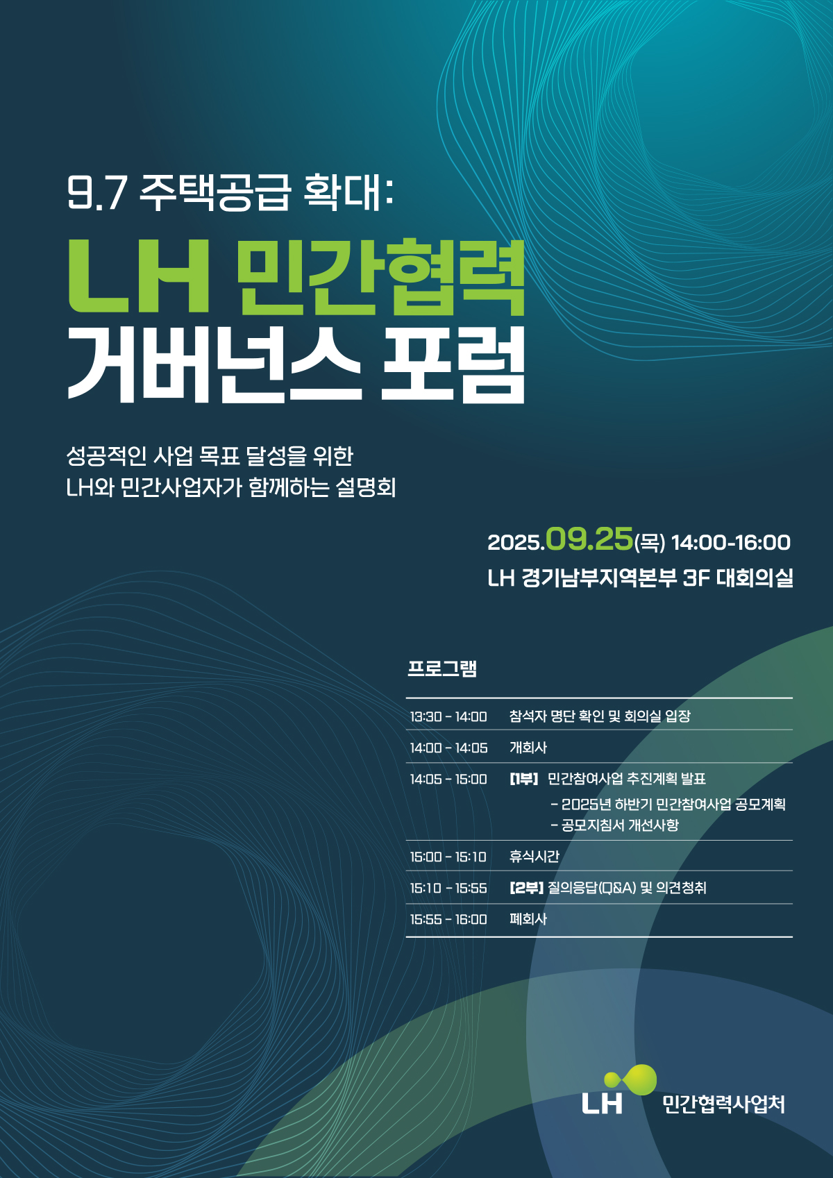 9.7 주택공급 확대: LH 민간협력 거버넌스 포럼
성공적인 사업 목표 달성을 위한 LH와 민간사업자가 함께하는 설명회
2025.09.25(목) 14:00-16:00
LH 경기남부지역본부 3F 대회의실
프로그램 
13:30-14:00 참석자 명단 확인 및 회의실 입장
14:00-14:05 개회사
14:05-15:00 [1부] 민간참여사업 추진계획 발표
- 2025년 하반기 민간참여사업 공모계획
- 공모지침서 개선사항
15:00-15:10 휴식시간
15:10-15:55 [2부] 질의응답(Q&A) 및 의견청취
15:55-16:00 폐회사
LH 민간협력사업처