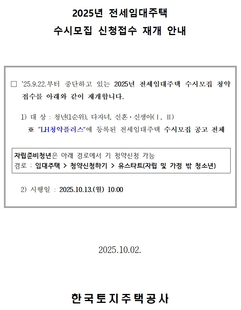 2025년 전세임대주택
수시모집 신청접수 재개 안내 □ `25.9.22.부터 중단하고 있는 2025년 전세임대주택 수시모집 청약 접수를 아래와 같이 재개합니다.

   1) 대 상 : 청년(1순위), 다자녀, 신혼·신생아(Ⅰ, Ⅱ)
     ※ “LH청약플러스“에 등록된 전세임대주택 수시모집 공고 전체       자립준비청년은 아래 경로에서 기 청약신청 가능
경로 : 임대주택  / /> 청약신청하기 > 유스타트(자립 및 가정 밖 청소년)
   2) 시행일 : 2025.10.13.(월) 10:00. 2025.10.02.한국토지주택공사