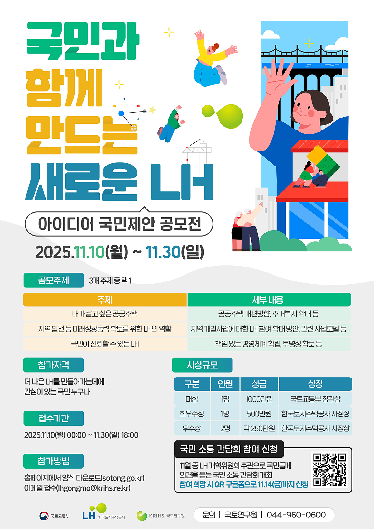 국민과 함께 만드는 새로운 LH
아이디어 국민제안 공모전
2025.11.10(월)~11.30(일)
공모주제 3개 주제 중 택1
주제-세부내용 순으로 나열
:내가 살고 싶은 공공주택-공공주택 개편방향, 주거복지 확대 등
:지역 발전 등 미래 성장동력 확보를 위한 LH의 역할-지역 개발사업에 대한 LH참여 확대 방안, 관련 사업모델 등
:국민이 신뢰할 수 있는 LH-책임 있는 경영체계 확립, 투명성 확보 등
참가자격 - 더 나은 LH를 만들어가는데에 관심이 있는 국민 누구나
접수기간-2025.11.10(월)00:00~11.30(일)18:00
참가방법-홈페이지에서 양식 다운로드(sotong.go.kr)
이메일 접수(lhgongmo@krihs.re.kr)
시상규모(구분/인원/상금/상장 순 나열)
대상/1명/1000만원/국토교통부 장관상
최우수상/1명/500만원/한국토지주택공사 사장상
우수상/2명/각250만원/한국토지주택공사 사장상
국민 소통 간담회 참여 신청
11월 중 LH 개혁위원회 주관으로 국민들께 의견을 듣는 국민 소통 간담회 개최
참여 희망 시 QR 구글폼으로 11.14(금)까지 신청
QR코드 바로가기 (https://docs.google.com/forms/d/e/1FAlpQLScHNnrdSRO6jmkQrMXcDpym5ltpbwFF1zKCjujbUJ3iTA0CMw/viewform?usp=send_form)
국토교통부CI, LH한국토지주택공사 CI, KRIHS 국토연구원 CI 
문의:국토연구원 044-960-0600