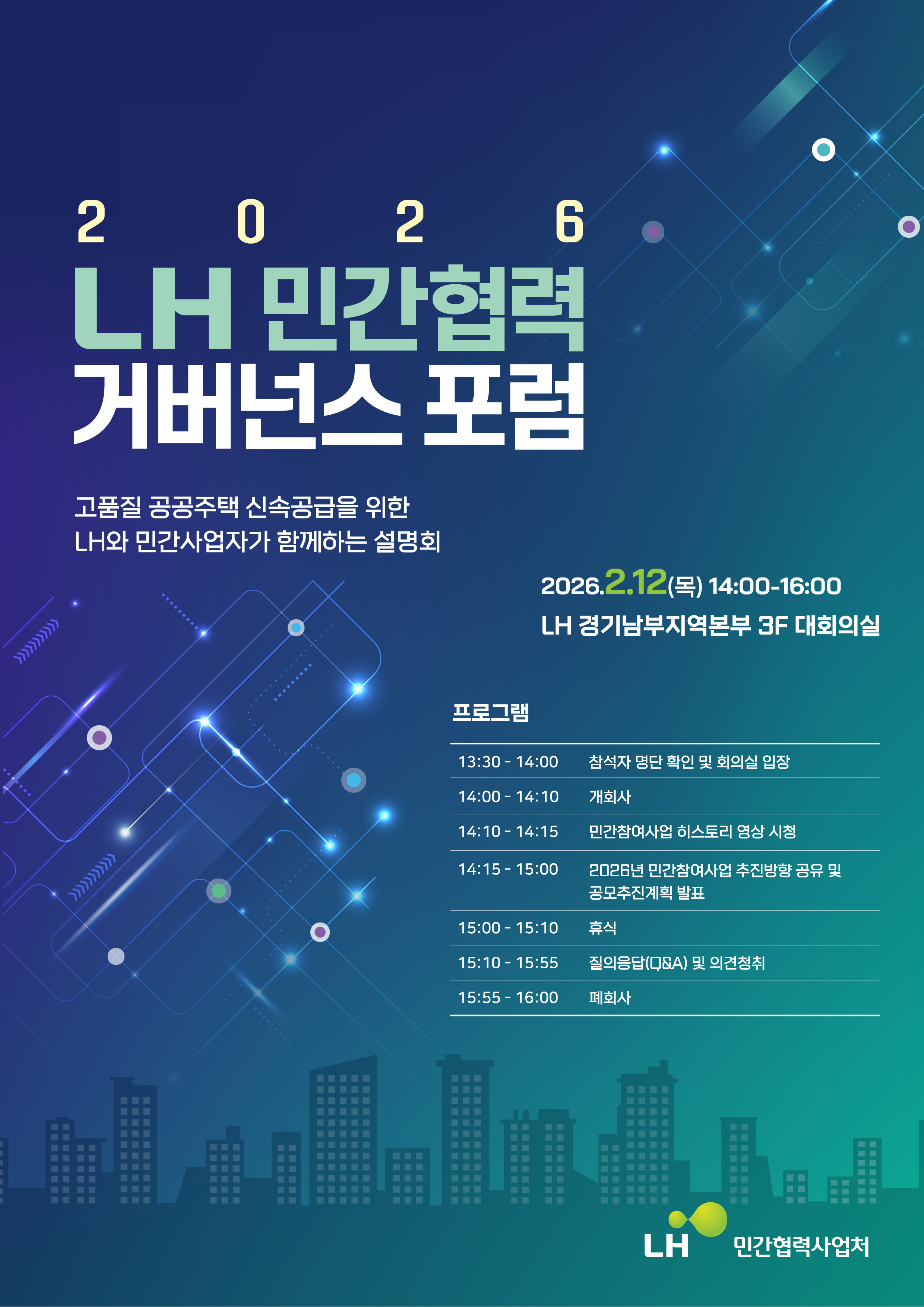 2026 LH민간협력 거버넌스 포럼

고품질 공공주택 신속공급을 위한 LH와 민간사업자가 함께하는 설명회

일시:2026년 2월 12일 목요일 14:00 ~ 16:00
장소 : LH경기남부지역본부 3F대회의실

프로그램
13:30  ~ 14:00  참석자 명단 확인 및 회의실 입장
14:00 ~ 14:10   개회사
14:10 ~ 14:15    민간참여사업 히스토리 영상시청
14:15 ~ 15:00   2026년 민간참여사업 추진방향 공유 및 공모추진계획발표
15:00 ~ 15:10  휴식
15:10 ~ 15:55  질의응답(Q&A) 및 의견청취
15:55 ~ 16:00  폐회사