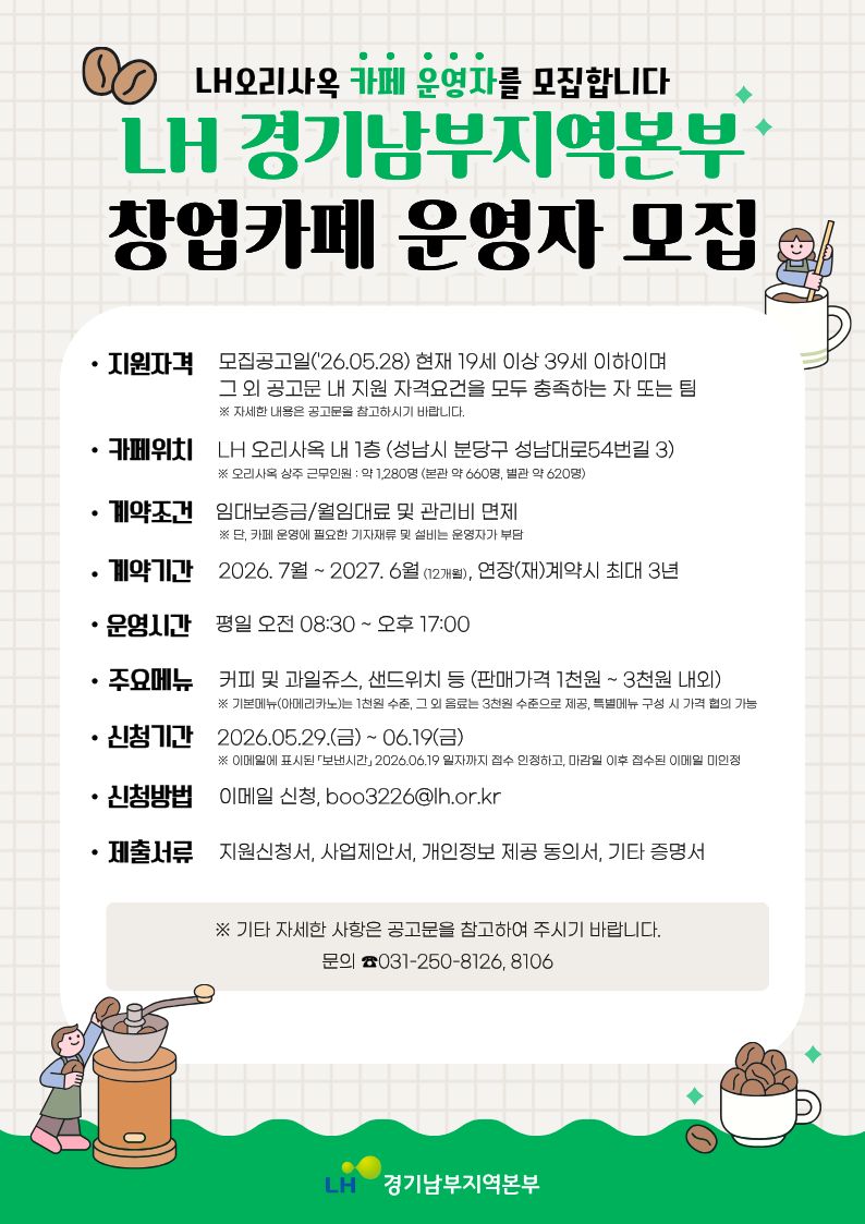 LH오리사옥 카페 운영자를 모집합니다.
LH 경기남부지역본부 창업카페 운영자 모집
지원자격:모집공고일 (`26.05.28) 현재 19세 이상 39세 이하이며 그 외 공고문 
내 지원 자격요건을 모두 충족하는 자 또는 팀
※ 자세한 내용은 공고문을 참고하시기 바랍니다.
카페위치 : LH 오리사옥 내 1층 (성남시 분당구 성남대로54번길 3)
※오리사옥 상주 근무인원 : 약 1,280명 (본관 약 660명, 별관 약 620명)
계약조건 : 임대보증금/월임대료 및 관리비 면제
※단, 카페 운영에 필요한 기자재류 및 설비는 운영자가 부담
계약기간:2026.7월~2027.6월(12개월), 연장(재)계약시 최대 3년
운영시간:평일 ㅗㅇ전 08:30~오후 17:00
주요메뉴:커피 및 과일쥬스, 샌드위치 등(판매가격 1천원~3천원 내외)
※기본메뉴(아메리카노)는 1천원 수준, 그 외 음료는 3천원 수준으로 제공,
특별메뉴 구성 시 가격 협의 가능
신청기간:2026.05.29.(금)~06.19(금)
※ 이메일에 표시된 「보낸시간」2026.06.19 일자까지 접수 인정하고, 마감일 이후 접수된 이메일 미인정
신청방법:이메일 신청, boo3226@lh.or.kr
제출서류:지원신청서, 사업제안서, 개인정보 제공 동의서, 기타 증명서
※ 기타 자세한 사항은 공고문을 참고하여 주시기 바랍니다.
문의 031-250-8126,8106