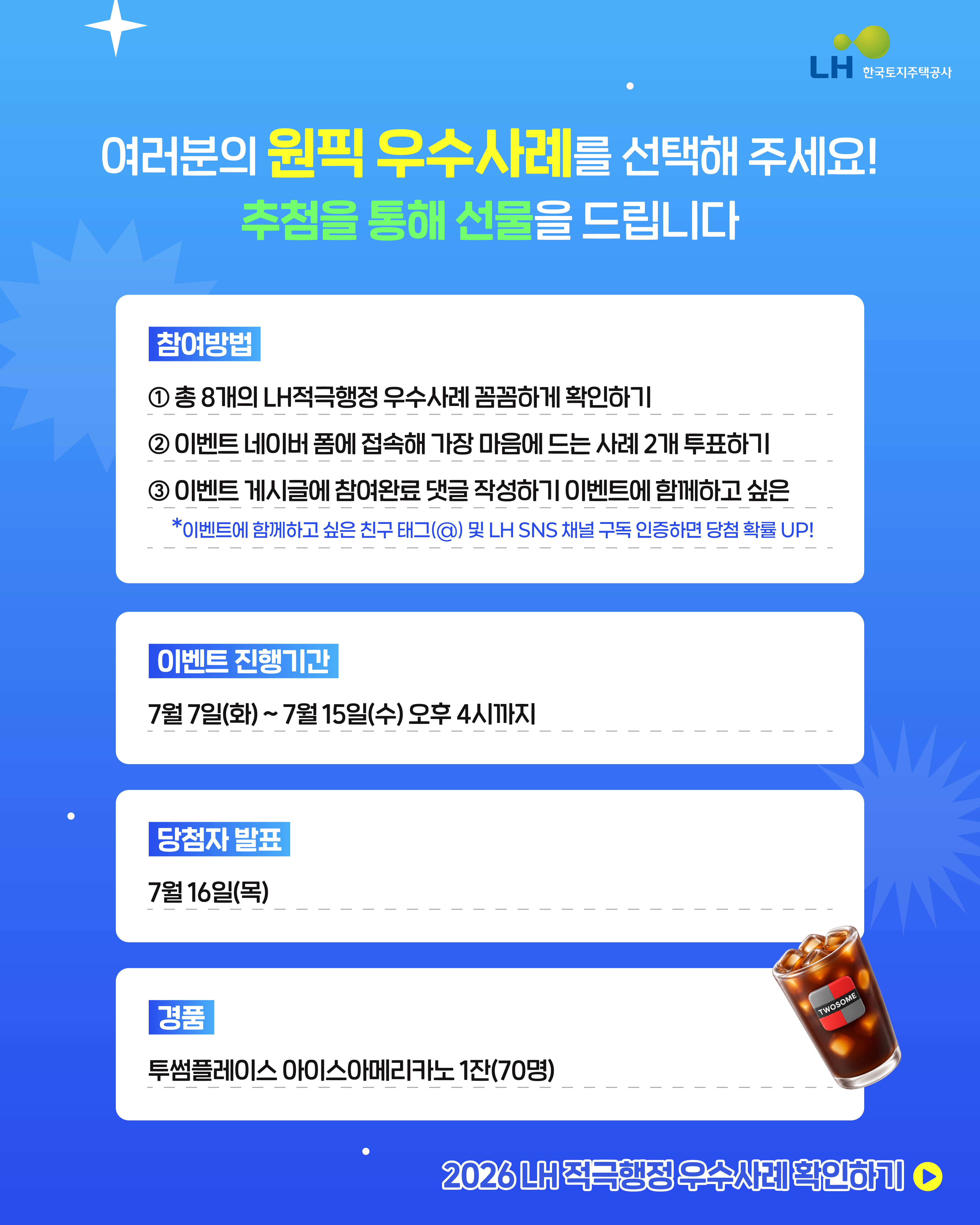 여러분의 원픽 우수사례를 선택해 주세요! 추첨을 통해 선물을 드립니다.
[참여방법] 
1. 청8개의 LH적극행정우수사례 꼼꼼하게 확인하기
2. 이벤트 네이버 폼에 접속해 가장 마음에 드는 사례 2개 투표하기
3. 이벤트 게시글에 참여완료 댓글 작성하기 이벤트에 함께하고 싶은 *이벤트에 함께하고 싶은 친구(@) 및 LH SNS채널 구독 인증하면 당첨확률UP!
[이벤트 진행기간]
7월7일(화)~7월15일(수)오후4시까지
[당첨자발표]
7월16일9목)
[경품]
투썸프레이스 아이스아메리카노1잔(70명)
