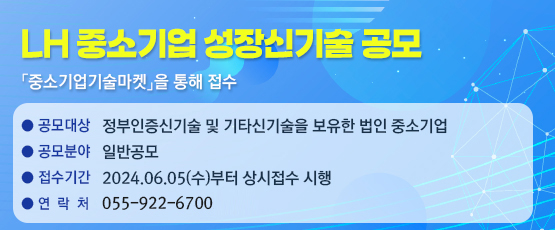 LH 중소기업 성장신기술 공모  「중소기업기술마켓」를 통해 접수☎ 055-922-6700□ 공모대상 : 정부인증신기술 및 기타신기술을 보유한 법인 중소기업□ 공모분야 : 일반공모□ 접수기간 : 2024.06.05.(수)부터 상시접수 시행