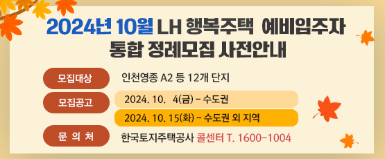 2024년 10월 LH 행복주택 예비입주자 통합 정례모집 사전안내 □ 모집대상 : 인천영종 A2 등 12개 단지 □ 모집공고 : 2024. 10.  4(금) - 수도권               2024. 10. 15(화) - 수도권 외 지역 □ 문의처 : 한국토지주택공사 콜센터 T. 1600-1004