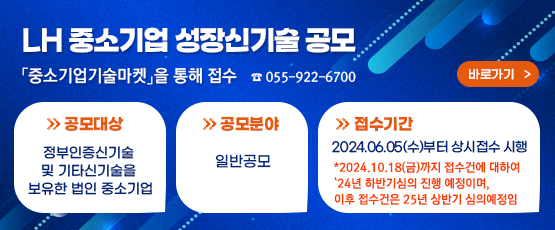 LH 중소기업 성장신기술 공모  「중소기업기술마켓」를 통해 접수☎ 055-922-6700             □ 공모대상 : 정부인증신기술 및 기타신기술을 보유한 법인 중소기업□ 공모분야 : 일반공모□ 접수기간 : 2024.06.05.(수)부터 상시접수 시행*   * 2024.10.18.(금)까지 접수 건에 대하여 ‘24년 하반기 심의 진행 예정이며, 이후 접수 건은 25년 상반기 심의 예정임