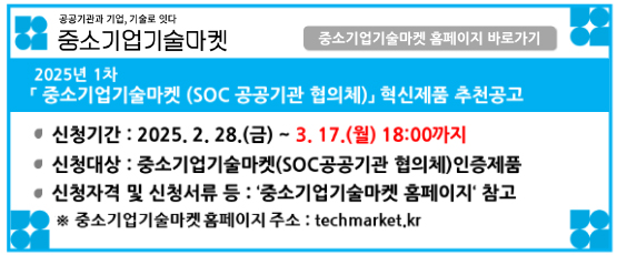 공공기관과 기업, 기술로 잇다 중소기업기술마켓2025년 1차 「중소기업기술마켓(SOC 공공기관 협의체)」 혁신제품 추천공고신청기간:2025.2.28.(금)~3.17.(월)18:00까지신청대상:주오기업기술마켓(SOC공공기관 협의체)인증제품신청자격 및 신청서류 등 : `중소기업기술마켓 홈페이지`참고※중소기업기술마켓 홈페이지 주소 :techmarket.kr중소기업기술마켓 홈페이지 바로가기