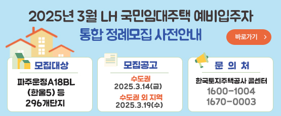 2025년 3월 LH 국민임대주택 예비입주자통합 정례모집 사전안내□ 모집대상 : 파주운정A18BL(한울5) 등 296개 단지□ 모집공고 : 2025. 3. 14(금) - 수도권 2025. 3. 19(수) - 수도권 외 지역□ 문 의 처 : 한국토지주택공사 콜센터 T. 1600-1004, 1670-0003