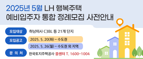 2025년 5월 LH 행복주택 예비입주자 통합 정례모집 사전안내 □ 모집대상 : 하남미사 C3BL 등 21개 단지 □ 모집공고 : 2025. 5. 20(화) - 수도권                2025. 5. 26(월) - 수도권 외 지역 □ 문의처 : 한국토지주택공사 콜센터 T. 1600-1004
