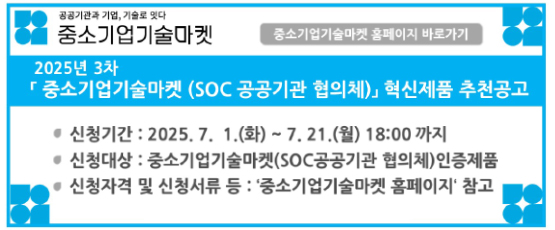 공공기관과 기업, 기술로 잇다 중소기업기술마켓2025년 3차 중소기업기술마켓 (SOC 공공기관 협의체) 혁신제품 추천 공고신청기간:2025.7.1.(화)~7.21.(월)18:00 까지신청대상:중소기업기술마켓(SOC공공기관 협의체)인증제품신청자격 및 신청서류 등:`중소기업기술마켓 홈페이지` 참고※중소기업기술마켓 홈페이지 주소:techmarket.kr중소기업기술마켓 홈페이지 바로가기