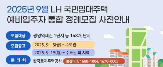 2025년 9월 LH 국민임대주택 예비입주자 통합 정례모집 사전안내□ 모집대상 : 광명역세권 1단지 등 148개 단지□ 모집공고 : 2025. 9. 5(금) - 수도권 2025. 9. 15(월) - 수도권 외 지역□ 문 의 처 : 한국토지주택공사 콜센터 T. 1600-1004, 1670-0003
