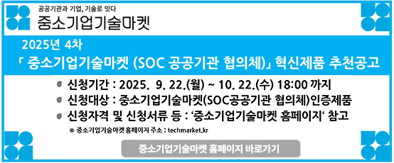 공공기관과 기업, 기술로 잇다 중소기업기술마켓2025년4차 중소기업기술마켓 (SOC 공공기관 협의체) 혁신제품 추천 공고신청기간:2025.9.22.(월)~10.22.(수)18:00 까지신청대상:중소기업기술마켓(SOC공공기관 협의체)인증제품신청자격 및 신청서류 등:`중소기업기술마켓 홈페이지` 참고※중소기업기술마켓 홈페이지 주소:techmarket.kr중소기업기술마켓 홈페이지 바로가기