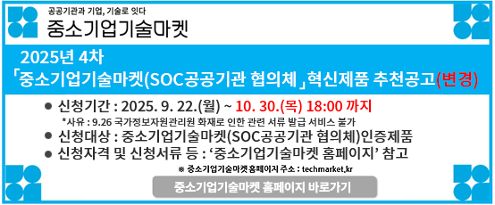공공기관과 기업, 기술로 잇다 중소기업기술마켓2025년4차 중소기업기술마켓 (SOC 공공기관 협의체) 혁신제품 추천 공고신청기간:2025.9.22.(월)~10.22.(수)18:00 까지신청대상:중소기업기술마켓(SOC공공기관 협의체)인증제품신청자격 및 신청서류 등:`중소기업기술마켓 홈페이지` 참고※중소기업기술마켓 홈페이지 주소:techmarket.kr중소기업기술마켓 홈페이지 바로가기