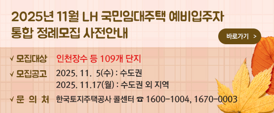 2025. 11월 LH 국민임대주택 예비입주자 통합 정례모집 사전안내 □ 모집대상 : 인천장수 등 109개 단지 □ 모집공고 : 2025. 11.  5(수) - 수도권               2025. 11. 17(월) - 수도권 외 지역 □ 문의처 : 한국토지주택공사 콜센터 T. 1600-1004, 1670-0003