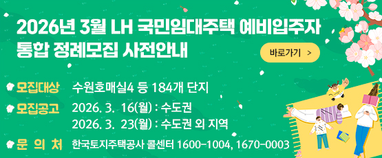 2026. 3월 LH 국민임대주택 예비입주자 통합 정례모집 사전안내 바로가기 □ 모집대상 : 수원호매실4 등 184개 단지 □ 모집공고 : 2026. 3. 16(월) - 수도권               2026. 3. 23(월) - 수도권 외 지역 □ 문의처 : 한국토지주택공사 콜센터 T. 1600-1004, 1670-0003