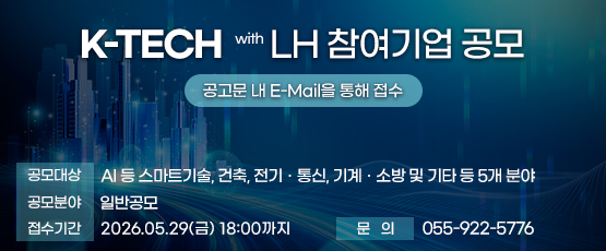 K-TECH with LH 참여기업 공모  공고문 내 E-Mail을 통해 접수☎ 055-922-5776          □ 공모대상 : AI 등 스마트기술, 건축, 전기‧통신, 기계‧소방 및 기타 등 5개 분야□ 공모분야 : 일반공모□ 접수기간 : 2026.05.29.(금) 18:00까지