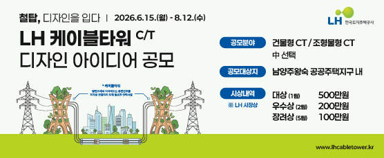 '철탑, 디자인을 입다.',  LH 케이블타워 C/T 디자인 아이디어 공모, LH한국토지주택공사 CI, * 케이블타워 : 발전소에서 이어져오는 송전선로를 지하로 연결하기 위해 필요한 전력시설,공모기간 : 2026.6.15(월) ~ 8.12(수), 공모분야 : 건물형 CT/조형물형 CT 중 선택, 공모대상지 : 남양주왕숙 공공주택지구 내, 시상내역 *LH 사장상, 대상(1팀):500만원, 우수상(2팀):200만원, 장려상(5팀):100만원, 홈페이지 : www.lhcabletower.kr