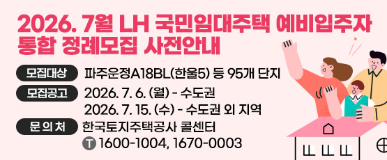 2026. 7월 LH 국민임대주택 예비입주자 통합 정례모집 사전안내 □ 모집대상 : 파주운정A18BL(한울5) 등 95개단지 □ 모집공고 : 2026. 7. 6.(월) - 수도권, 2026. 7. 15.(수) - 수도권 외 지역 □ 문의처 : 한국토지주택공사 콜센터 T. 1600-1004, 1670-0003
