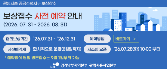 보상접수 사전 예약 안내 (2026.07.31 - 2026. 08. 31) 협의보상기간 '26.07.31-'26.12.31사전예약제 : 한시적으로 운영(8월말까지)예약방법 : 바로가기 링크 (http://booking.flydesk.co.kr/33536)시스템 오픈:`26.07.28(화) 10:00 부터* 예약없이 당일 방문접수는 9월 1일부터 가능LH 경기남부지역본부 광명시흥사업본부