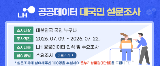 LH공공데이터 대국민 설문조사 □조사대상 : 대한민국 국민 누구나 □ 조사기간 : 2026.07.09 ~ 2026.07.22 □ 조사내용 : LH공공데이터 인식 및 수요조사  □ 참여방법 : 수요조사 바로가기(https://naver.me/5YoB79Mf 새창이동) * 설문조사에 참여해주신 100명을 추첨하여 온누리상품권(1만원)을 드립니다.