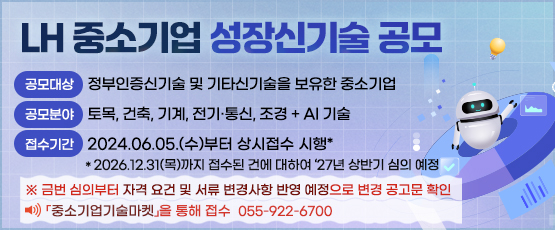 LH 중소기업 성장신기술 공모 「중소기업기술마켓」을 통해 접수055-922-6700             □ 공모대상 : 정부인증신기술 및 기타신기술을 보유한 중소기업□ 공모분야 : 토목, 건축, 기계, 전기·통신, 조경 + AI 기술□ 접수기간 : 2024.06.05.(수)부터 상시접수 시행*   * 2026.12.31(목)까지 접수된 건에 대하여 ‘27년 상반기 심의 예정※ 금번 심의부터 자격 요건 및 서류 변경사항 반영 예정으로 변경 공고문 확인